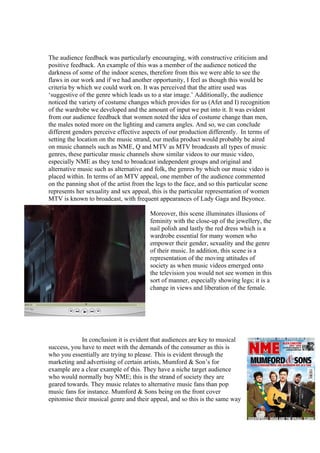 The audience feedback was particularly encouraging, with constructive criticism and
positive feedback. An example of this was a member of the audience noticed the
darkness of some of the indoor scenes, therefore from this we were able to see the
flaws in our work and if we had another opportunity, I feel as though this would be
criteria by which we could work on. It was perceived that the attire used was
‘suggestive of the genre which leads us to a star image.’ Additionally, the audience
noticed the variety of costume changes which provides for us (Afet and I) recognition
of the wardrobe we developed and the amount of input we put into it. It was evident
from our audience feedback that women noted the idea of costume change than men,
the males noted more on the lighting and camera angles. And so, we can conclude
different genders perceive effective aspects of our production differently. In terms of
setting the location on the music strand, our media product would probably be aired
on music channels such as NME, Q and MTV as MTV broadcasts all types of music
genres, these particular music channels show similar videos to our music video,
especially NME as they tend to broadcast independent groups and original and
alternative music such as alternative and folk, the genres by which our music video is
placed within. In terms of an MTV appeal, one member of the audience commented
on the panning shot of the artist from the legs to the face, and so this particular scene
represents her sexuality and sex appeal, this is the particular representation of women
MTV is known to broadcast, with frequent appearances of Lady Gaga and Beyonce.

                                        Moreover, this scene illuminates illusions of
                                        feminity with the close-up of the jewellery, the
                                        nail polish and lastly the red dress which is a
                                        wardrobe essential for many women who
                                        empower their gender, sexuality and the genre
                                        of their music. In addition, this scene is a
                                        representation of the moving attitudes of
                                        society as when music videos emerged onto
                                        the television you would not see women in this
                                        sort of manner, especially showing legs; it is a
                                        change in views and liberation of the female.




             In conclusion it is evident that audiences are key to musical
success, you have to meet with the demands of the consumer as this is
who you essentially are trying to please. This is evident through the
marketing and advertising of certain artists, Mumford & Son’s for
example are a clear example of this. They have a niche target audience
who would normally buy NME; this is the strand of society they are
geared towards. They music relates to alternative music fans than pop
music fans for instance. Mumford & Sons being on the front cover
epitomise their musical genre and their appeal, and so this is the same way
 