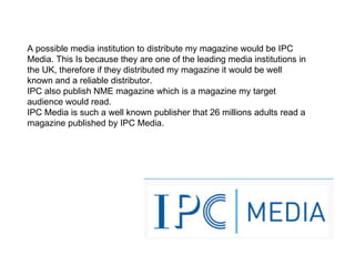 A possible media institution to distribute my magazine would be IPC Media. This Is because they are one of the leading media institutions in the UK, therefore if they distributed my magazine it would be well known and a reliable distributor. IPC also publish NME magazine which is a magazine my target audience would read. IPC Media is such a well known publisher that 26 millions adults read a magazine published by IPC Media.