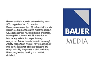 Bauer Media is a world wide offering over 300 magazines in 15 countries. Bauer owns more then 80 influential brands. Bauer Media reaches over nineteen million UK adults across multiple media channels. Having this success would make Bauer Media a good choice to publish my magazine. Bauer brands include Kerrang! And Q magazines which I have researched into in the research stage of creating my magazine. My magazine is also similar to these magazines making it a perfect distributor.