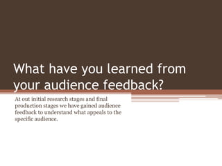 What have you learned from
your audience feedback?
At out initial research stages and final
production stages we have gained audience
feedback to understand what appeals to the
specific audience.
 