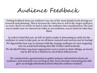 Audience Feedback
 Getting feedback from our audience was one of the most helpful tools during our
research and planning. This is because the video has to sell to the target audience,
so every choice we made we had to take the audience into consideration. The best
way to make sure we catered our video to our audience, was to find out what they
                                      liked.

  In order to find this out, we felt we had to make it interesting in order for the
audience to want to take part, as we all know research and surveys can be boring!
 We figured the best way to interact with the teenage audience we were targeting
            was via social networking sites like Twitter and Facebook.
We decided Twitter was more appropriate as it is easier to share things, as tweets
              can be RT’ed by a follower to all of their followers etc.

    We constructed a questionnaire to gather primary information about our
 audience, and used poll’s on our blog as they were less time consuming but still
         gave us enough information about what the audience wanted.
 