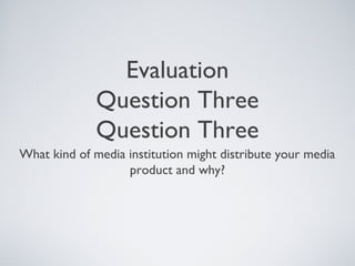 Evaluation
              Question Three
              Question Three
What kind of media institution might distribute your media
                   product and why?
 