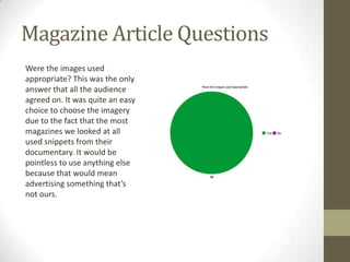 Magazine Article Questions
Were the images used
appropriate? This was the only
answer that all the audience
agreed on. It was quite an easy
choice to choose the imagery
due to the fact that the most
magazines we looked at all
used snippets from their
documentary. It would be
pointless to use anything else
because that would mean
advertising something that’s
not ours.

 