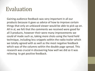 Evaluation
Gaining audience feedback was very important in all our
products because it gave us advice of how to improve certain
things that only an unbiased viewer would be able to pick up on.
All in al, we felt that the comments we received were good for
all 3 products, however their were many improvements we
could of made such as, taking more shots using the hand held
technique, including less snippets within the radio trailer which
we totally agreed with as well as the most negative feedback
which was of the columns within the double page spread. This
research was crucial in discovering how well we did so it was
relieving to get positive feedback.

 