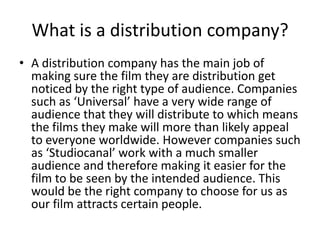 What is a distribution company?
• A distribution company has the main job of
making sure the film they are distribution get
noticed by the right type of audience. Companies
such as ‘Universal’ have a very wide range of
audience that they will distribute to which means
the films they make will more than likely appeal
to everyone worldwide. However companies such
as ‘Studiocanal’ work with a much smaller
audience and therefore making it easier for the
film to be seen by the intended audience. This
would be the right company to choose for us as
our film attracts certain people.
 