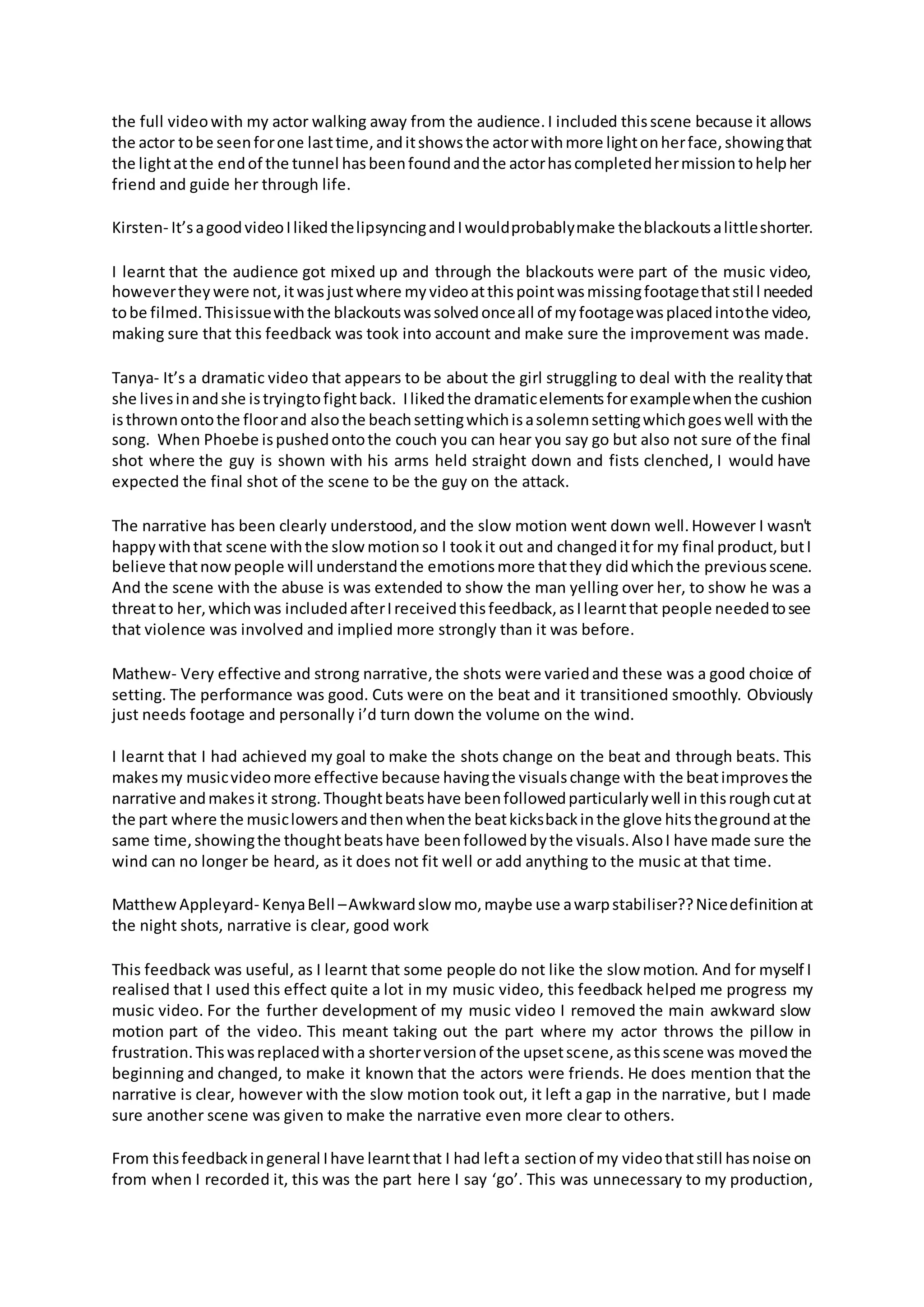 the full videowith my actor walking away from the audience.I included thisscene because it allows
the actor tobe seenforone lasttime,anditshowsthe actorwithmore lightonherface,showingthat
the lightatthe endof the tunnel hasbeenfoundandthe actorhascompletedhermissiontohelpher
friend and guide her through life.
Kirsten- It’sagoodvideoIlikedthelipsyncingandIwouldprobablymake theblackoutsalittleshorter.
I learnt that the audience got mixed up and through the blackouts were part of the music video,
howevertheywere not,itwasjustwhere myvideoatthispointwasmissingfootagethatstill needed
tobe filmed.Thisissuewiththe blackoutswassolvedonceall of myfootagewasplacedintothe video,
making sure that this feedback was took into account and make sure the improvement was made.
Tanya- It’s a dramatic video that appears to be about the girl struggling to deal with the realitythat
she livesinandshe istryingtofightback. Ilikedthe dramaticelementsforexamplewhenthe cushion
isthrownontothe floorand alsothe beachsettingwhichisasolemnsettingwhichgoeswell withthe
song. When Phoebe ispushedontothe couch you can hear you say go but also not sure of the final
shot where the guy is shown with his arms held straight down and fists clenched, I would have
expected the final shot of the scene to be the guy on the attack.
The narrative has been clearly understood,and the slow motion went down well.However I wasn't
happywiththat scene withthe slowmotionso I tookit out and changeditfor my final product,butI
believe thatnowpeople will understandthe emotionsmore thatthey didwhichthe previousscene.
And the scene with the abuse is was extended to show the man yelling over her, to show he was a
threatto her,whichwas includedafterIreceivedthisfeedback,asIlearntthat people neededtosee
that violence was involved and implied more strongly than it was before.
Mathew- Very effective and strong narrative,the shots were variedand these was a good choice of
setting. The performance was good. Cuts were on the beat and it transitioned smoothly. Obviously
just needs footage and personally i’d turn down the volume on the wind.
I learnt that I had achieved my goal to make the shots change on the beat and through beats. This
makesmy musicvideomore effective because havingthe visualschange with the beatimprovesthe
narrative andmakesit strong.Thoughtbeatshave beenfollowedparticularlywell inthisroughcutat
the part where the musiclowersandthenwhenthe beatkicksbackinthe glove hitsthegroundatthe
same time,showingthe thoughtbeatshave beenfollowedbythe visuals.AlsoI have made sure the
wind can no longer be heard, as it does not fit well or add anything to the music at that time.
MatthewAppleyard- KenyaBell –Awkwardslow mo,maybe use awarpstabiliser??Nicedefinitionat
the night shots, narrative is clear, good work
This feedback was useful, as I learnt that some people do not like the slow motion. And for myself I
realised that I used this effect quite a lot in my music video, this feedback helped me progress my
music video. For the further development of my music video I removed the main awkward slow
motion part of the video. This meant taking out the part where my actor throws the pillow in
frustration.Thiswasreplacedwitha shorterversionof the upsetscene,asthisscene was movedthe
beginning and changed, to make it known that the actors were friends. He does mention that the
narrative is clear, however with the slow motion took out, it left a gap in the narrative, but I made
sure another scene was given to make the narrative even more clear to others.
From thisfeedbackingeneral Ihave learntthat I had lefta sectionof my videothatstill hasnoise on
from when I recorded it, this was the part here I say ‘go’. This was unnecessary to my production,
 