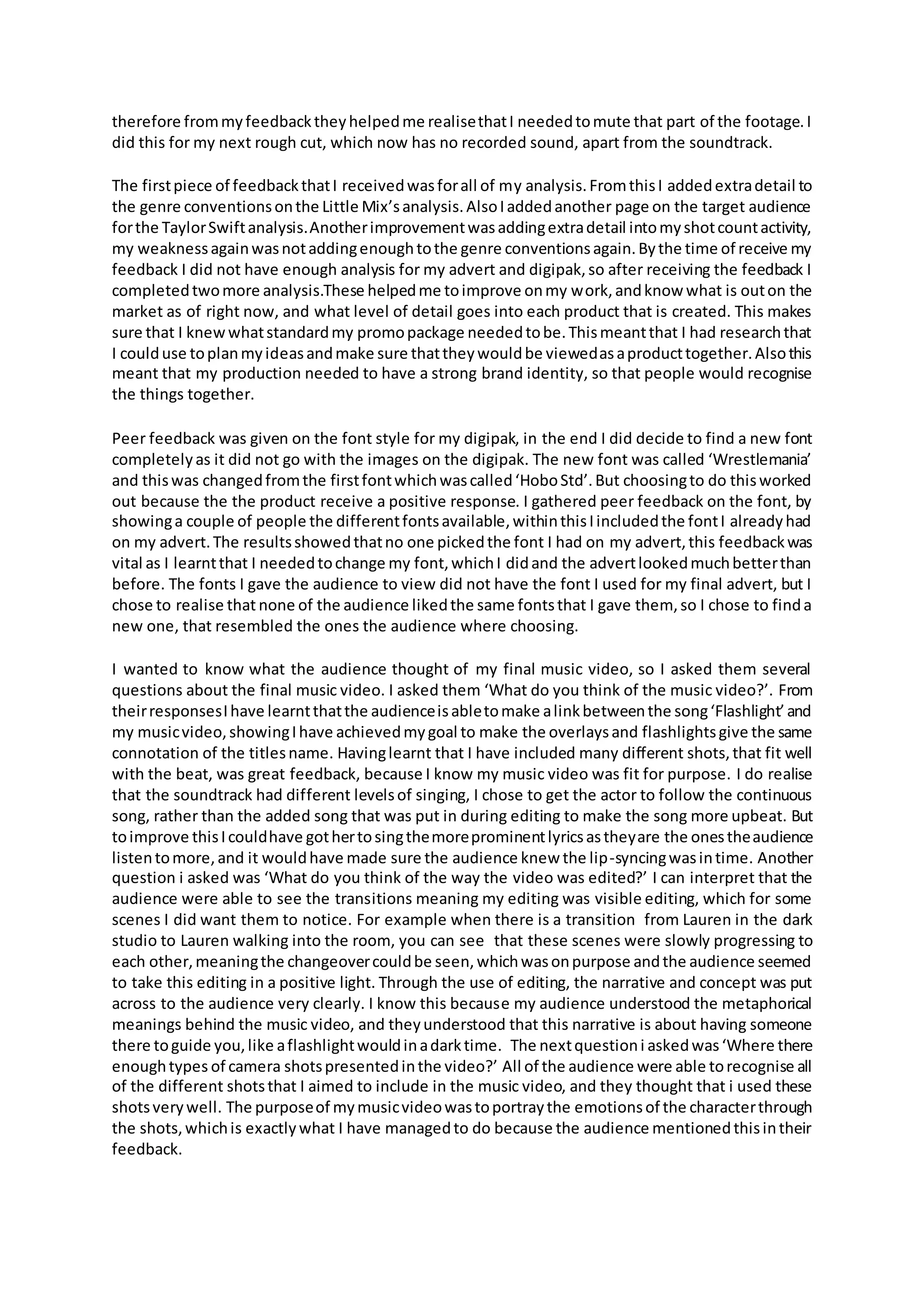 therefore frommyfeedbacktheyhelpedme realisethatI neededtomute that part of the footage.I
did this for my next rough cut, which now has no recorded sound, apart from the soundtrack.
The firstpiece of feedbackthatI receivedwasforall of my analysis.FromthisI addedextradetail to
the genre conventionsonthe Little Mix’sanalysis.AlsoIaddedanother page on the target audience
forthe TaylorSwiftanalysis.Anotherimprovementwasaddingextradetail intomyshotcountactivity,
my weaknessagainwasnotaddingenoughtothe genre conventionsagain.Bythe time of receive my
feedback I did not have enough analysis for my advert and digipak,so after receiving the feedback I
completedtwomore analysis.These helpedme toimprove onmy work,andknow what is outon the
market as of right now, and what level of detail goes into each product that is created. This makes
sure that I knewwhatstandardmy promopackage neededtobe.Thismeantthat I had researchthat
I coulduse toplanmyideasandmake sure thattheywouldbe viewedasaproducttogether.Alsothis
meant that my production needed to have a strong brand identity, so that people would recognise
the things together.
Peer feedback was given on the font style for my digipak, in the end I did decide to find a new font
completelyas it did not go with the images on the digipak. The new font was called ‘Wrestlemania’
and thiswas changedfromthe firstfontwhichwascalled‘HoboStd’.But choosingto do thisworked
out because the the product receive a positive response. I gathered peer feedback on the font, by
showinga couple of people the differentfontsavailable,withinthisIincludedthe fontI alreadyhad
on my advert.The resultsshowedthatno one pickedthe font I had on my advert,this feedbackwas
vital as I learntthat I neededtochange my font,whichI didand the advertlookedmuchbetterthan
before. The fonts I gave the audience to view did not have the font I used for my final advert, but I
chose to realise that none of the audience likedthe same fontsthat I gave them, so I chose to finda
new one, that resembled the ones the audience where choosing.
I wanted to know what the audience thought of my final music video, so I asked them several
questions about the final music video. I asked them ‘What do you think of the music video?’. From
theirresponsesIhave learntthatthe audienceisabletomake alinkbetweenthe song‘Flashlight’and
my musicvideo,showingIhave achievedmygoal to make the overlaysand flashlightsgive the same
connotation of the titlesname. Havinglearnt that I have included many different shots,that fit well
with the beat, was great feedback, because I know my music video was fit for purpose. I do realise
that the soundtrack had different levelsof singing, I chose to get the actor to follow the continuous
song, rather than the added song that was put in during editing to make the song more upbeat. But
toimprove thisIcouldhave gothertosingthemoreprominentlyricsastheyare the onestheaudience
listentomore,and it wouldhave made sure the audience knew the lip-syncingwasintime. Another
question i asked was ‘What do you think of the way the video was edited?’ I can interpret that the
audience were able to see the transitions meaning my editing was visible editing, which for some
scenes I did want them to notice. For example when there is a transition from Lauren in the dark
studio to Lauren walking into the room, you can see that these scenes were slowly progressing to
each other,meaningthe changeovercouldbe seen,whichwasonpurpose andthe audience seemed
to take this editing in a positive light. Through the use of editing, the narrative and concept was put
across to the audience very clearly. I know this because my audience understood the metaphorical
meanings behind the music video, and theyunderstood that this narrative is about having someone
there toguide you,like aflashlightwouldinadarktime. The nextquestioni askedwas‘Where there
enoughtypes of camera shotspresentedinthe video?’ All of the audience were able torecognise all
of the different shotsthat I aimed to include in the music video, and they thought that i used these
shotsverywell. The purposeof mymusicvideowastoportraythe emotionsof the characterthrough
the shots,whichis exactlywhat I have managedto do because the audience mentionedthisintheir
feedback.
 