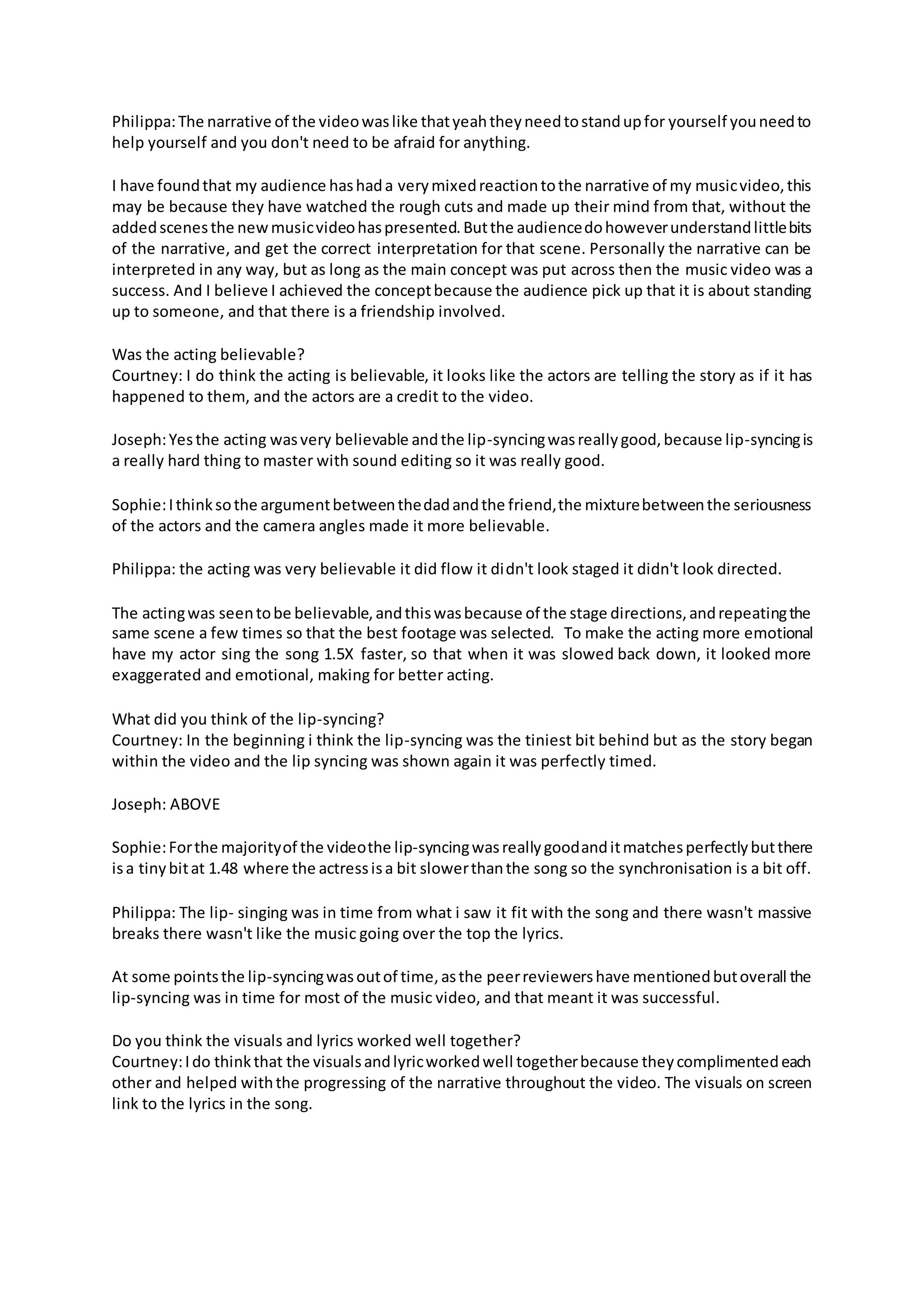 Philippa:The narrative of the videowaslike thatyeahtheyneedtostandupfor yourself youneedto
help yourself and you don't need to be afraid for anything.
I have foundthat my audience hashada verymixedreactiontothe narrative of my musicvideo,this
may be because they have watched the rough cuts and made up their mind from that, without the
addedscenesthe newmusicvideohaspresented.Butthe audiencedohoweverunderstandlittlebits
of the narrative, and get the correct interpretation for that scene. Personally the narrative can be
interpreted in any way, but as long as the main concept was put across then the music video was a
success. And I believe I achieved the conceptbecause the audience pick up that it is about standing
up to someone, and that there is a friendship involved.
Was the acting believable?
Courtney: I do think the acting is believable, it looks like the actors are telling the story as if it has
happened to them, and the actors are a credit to the video.
Joseph:Yesthe acting wasvery believable andthe lip-syncingwasreallygood,because lip-syncingis
a really hard thing to master with sound editing so it was really good.
Sophie:Ithinksothe argumentbetweenthedadandthe friend,the mixturebetweenthe seriousness
of the actors and the camera angles made it more believable.
Philippa: the acting was very believable it did flow it didn't look staged it didn't look directed.
The actingwas seentobe believable,andthiswasbecause of the stage directions,andrepeatingthe
same scene a few times so that the best footage was selected. To make the acting more emotional
have my actor sing the song 1.5X faster, so that when it was slowed back down, it looked more
exaggerated and emotional, making for better acting.
What did you think of the lip-syncing?
Courtney: In the beginning i think the lip-syncing was the tiniest bit behind but as the story began
within the video and the lip syncing was shown again it was perfectly timed.
Joseph: ABOVE
Sophie:Forthe majorityof the videothe lip-syncingwasreallygoodanditmatchesperfectlybutthere
isa tinybitat 1.48 where the actressisa bit slowerthanthe song so the synchronisation is a bit off.
Philippa: The lip- singing was in time from what i saw it fit with the song and there wasn't massive
breaks there wasn't like the music going over the top the lyrics.
At some pointsthe lip-syncingwasoutof time,asthe peerreviewershave mentionedbutoverall the
lip-syncing was in time for most of the music video, and that meant it was successful.
Do you think the visuals and lyrics worked well together?
Courtney:Ido thinkthat the visualsandlyricworkedwell togetherbecause theycomplimentedeach
other and helped withthe progressing of the narrative throughout the video. The visuals on screen
link to the lyrics in the song.
 