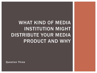 Question Three
WHAT KIND OF MEDIA
INSTITUTION MIGHT
DISTRIBUTE YOUR MEDIA
PRODUCT AND WHY
 