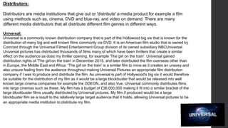 Distributors:
Distributors are media institutions that give out or 'distribute' a media product for example a film
using methods such as, cinema, DVD and blue-ray, and video on demand. There are many
different media distributors that all distribute different film genres in different ways.
Universal:
Universal is a commonly known distribution company that is part of the Hollywood big six that is known for the
distribution of many big and well known films commonly via DVD. It is an American film studio that is owned by
Comcast through the Universal Filmed Entertainment Group division of its owned subsidiary NBCUniversal.
Universal pictures has distributed thousands of films many of which have been thrillers that create a similar
effect on the audience as does my thriller opening, for example 'The girl on the train'. Universal gained
distribution rights of 'The girl on the train' in December 2015, and later distributed the film overseas other than
in Europe, the Middle East and Africa. 'The girl on the train' is a similar film to mine as it creates an uneasy and
also unsure feeling from the audience throughout making Universal Pictures an appropriate film distribution
company if I was to produce and distribute the film. As universal is part of Hollywood's big six it would therefore
be suitable for the distribution of my film as it would be a large blockbuster that would be released into well
known large cinema companies for example the ODEON, and also Vue. Universal commonly distributes films
into large cinemas such as these. My film has a budget of £36,000,000 making it fit into a similar bracket of the
large blockbuster films usually distributed by Universal pictures. My film if produced would be a large
blockbuster film as a result to the relatively large target audience that it holds, allowing Universal pictures to be
an appropriate media institution to distribute my film.
 