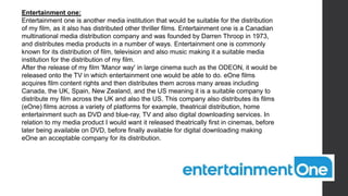 Entertainment one:
Entertainment one is another media institution that would be suitable for the distribution
of my film, as it also has distributed other thriller films. Entertainment one is a Canadian
multinational media distribution company and was founded by Darren Throop in 1973,
and distributes media products in a number of ways. Entertainment one is commonly
known for its distribution of film, television and also music making it a suitable media
institution for the distribution of my film.
After the release of my film 'Manor way' in large cinema such as the ODEON, it would be
released onto the TV in which entertainment one would be able to do. eOne films
acquires film content rights and then distributes them across many areas including
Canada, the UK, Spain, New Zealand, and the US meaning it is a suitable company to
distribute my film across the UK and also the US. This company also distributes its films
(eOne) films across a variety of platforms for example, theatrical distribution, home
entertainment such as DVD and blue-ray, TV and also digital downloading services. In
relation to my media product I would want it released theatrically first in cinemas, before
later being available on DVD, before finally available for digital downloading making
eOne an acceptable company for its distribution.
 