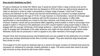 How would I distribute my film?
If I was to distribute my thriller film 'Manor way' it would be shown firstly in large cinemas such as the
ODEON, and also Vue, it would later then be released on DVD and blue-ray, before being released via
video on demand in order to make it accessible to a larger range of people. I think that if I was to
produce and distribute my film I would use minimal merchandising as a result to my target audience
being individuals between the age of 15-35. If I was however, to merchandise, I would do it through apps
and games in order to engage the audience with the film previous to its release. It offers little
opportunities to merchandising as a result to the basic storyline, and limited amount of characters
involved, however I would set up promotional offers regarding cinema tickets in order to encourage more
people to watch it. Previous to the distribution of my film I would market it using social media in order to
engage with the younger individuals of the target audience. I would then advertise through TV adverts in
order to engage with individuals of the older audience who might not see adverts through social media.
Websites would also be produced in order to appeal to any older members of the target audience.
Overall I think that Universal pictures and Entertainment one are suitable for the distribution of my thriller
as they have already distributed similar films of similar budgets. They also distribute large blockbuster
films similar to mine.
The budget of my film would be relatively high as a result to the large numbers of methods that would be
necessary for marketing for example creating websites or apps. The actors would also need to be paid
high amounts as they would be well known within society.
 