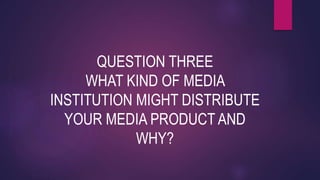 QUESTION THREE
WHAT KIND OF MEDIA
INSTITUTION MIGHT DISTRIBUTE
YOUR MEDIA PRODUCT AND
WHY?
 