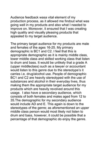 Audience feedback wasa vital element of my
production process, as it allowed me findout what was
going well in my products and also what I needed to
improve on. Moreover, it ensured that I was creating
high quality and visually pleasing products that
appealed to my target audience.
The primary target audience for my products are male
and females of the ages 16-25. My primary
demographic is BC1 and C2. I feel that this is
appropriate demographic as it is mainly middle class,
lower middle class and skilled working class that listen
to drum and bass. It would be unlikely that a grade A
(upper middleclass) such as a lawyer or accountant
would listen to this genre due to the stereotype’s it
carries i.e. drug/alcohol use. People of demographic
BC1 and C2 are heavily stereotyped with the use of
substances and alcohol in their everyday lives, thus
making them the appropriate target audience for my
products which are heavily revolved around this
usage. I also have a secondary audience, which
consists of both females and males aged from 12 to
35.The demographic for my secondary audience
would include AD and E. This again is down to the
stereotypes of the genre; as aforementioned an upper
middle class person would most likely not listen to
drum and bass, however, it could be possible that a
percentage of that demographic do enjoy the genre.

 