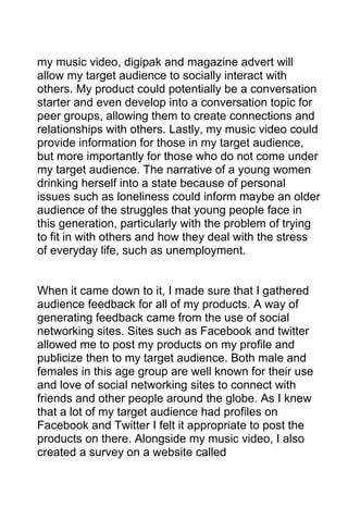 my music video, digipak and magazine advert will
allow my target audience to socially interact with
others. My product could potentially be a conversation
starter and even develop into a conversation topic for
peer groups, allowing them to create connections and
relationships with others. Lastly, my music video could
provide information for those in my target audience,
but more importantly for those who do not come under
my target audience. The narrative of a young women
drinking herself into a state because of personal
issues such as loneliness could inform maybe an older
audience of the struggles that young people face in
this generation, particularly with the problem of trying
to fit in with others and how they deal with the stress
of everyday life, such as unemployment.

When it came down to it, I made sure that I gathered
audience feedback for all of my products. A way of
generating feedback came from the use of social
networking sites. Sites such as Facebook and twitter
allowed me to post my products on my profile and
publicize then to my target audience. Both male and
females in this age group are well known for their use
and love of social networking sites to connect with
friends and other people around the globe. As I knew
that a lot of my target audience had profiles on
Facebook and Twitter I felt it appropriate to post the
products on there. Alongside my music video, I also
created a survey on a website called

 