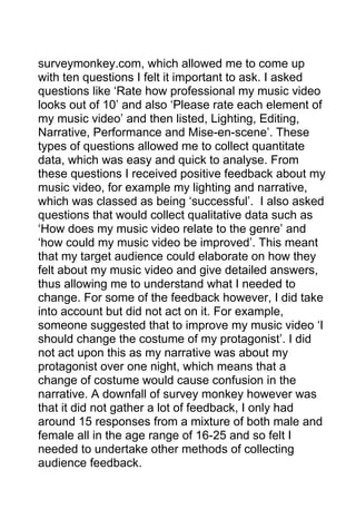 surveymonkey.com, which allowed me to come up
with ten questions I felt it important to ask. I asked
questions like ‘Rate how professional my music video
looks out of 10’ and also ‘Please rate each element of
my music video’ and then listed, Lighting, Editing,
Narrative, Performance and Mise-en-scene’. These
types of questions allowed me to collect quantitate
data, which was easy and quick to analyse. From
these questions I received positive feedback about my
music video, for example my lighting and narrative,
which was classed as being ‘successful’. I also asked
questions that would collect qualitative data such as
‘How does my music video relate to the genre’ and
‘how could my music video be improved’. This meant
that my target audience could elaborate on how they
felt about my music video and give detailed answers,
thus allowing me to understand what I needed to
change. For some of the feedback however, I did take
into account but did not act on it. For example,
someone suggested that to improve my music video ‘I
should change the costume of my protagonist’. I did
not act upon this as my narrative was about my
protagonist over one night, which means that a
change of costume would cause confusion in the
narrative. A downfall of survey monkey however was
that it did not gather a lot of feedback, I only had
around 15 responses from a mixture of both male and
female all in the age range of 16-25 and so felt I
needed to undertake other methods of collecting
audience feedback.

 