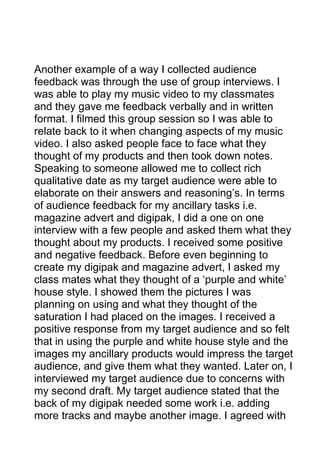 Another example of a way I collected audience
feedback was through the use of group interviews. I
was able to play my music video to my classmates
and they gave me feedback verbally and in written
format. I filmed this group session so I was able to
relate back to it when changing aspects of my music
video. I also asked people face to face what they
thought of my products and then took down notes.
Speaking to someone allowed me to collect rich
qualitative date as my target audience were able to
elaborate on their answers and reasoning’s. In terms
of audience feedback for my ancillary tasks i.e.
magazine advert and digipak, I did a one on one
interview with a few people and asked them what they
thought about my products. I received some positive
and negative feedback. Before even beginning to
create my digipak and magazine advert, I asked my
class mates what they thought of a ‘purple and white’
house style. I showed them the pictures I was
planning on using and what they thought of the
saturation I had placed on the images. I received a
positive response from my target audience and so felt
that in using the purple and white house style and the
images my ancillary products would impress the target
audience, and give them what they wanted. Later on, I
interviewed my target audience due to concerns with
my second draft. My target audience stated that the
back of my digipak needed some work i.e. adding
more tracks and maybe another image. I agreed with

 
