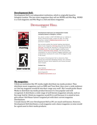 Development HellDevelopment Hell is an independent institution, which is originally based in
Islington London. The two main magazines they sell are WORD and Mix Mag. WORD
is a rock magazine and Mix Mag is a club and dance magazine.

My magazineI think an institution like IPC media might distribute my media product. They
distribute music magazines such as NME and Teen Now; they cover a wide audience
so I feel my magazine would fit into their range very well! But I would prefer Bauer
Media to distribute my media product because it’s very popular and well
recognized. It distributes a wide range of well-known magazines already, such as
Kerrang! And Q. I think my magazine would fit in well because it is aimed at teen
girls whom I feel Bauer haven’t targeted yet with their current magazine
distributions.
I would choose IPC over Development Hell as IPC are much well known. However,
Development Hell distributes a rock magazine and a dance magazine so mine would
be a good asset to their media products.

 
