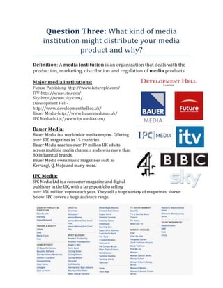 Question Three: What kind of media
institution might distribute your media
product and why?
Definition: A media institution is an organization that deals with the
production, marketing, distribution and regulation of media products.
Major media institutions:
Future Publishing-http://www.futureplc.com/
ITV-http://www.itv.com/
Sky-http://www.sky.com/
Development Hellhttp://www.developmenthell.co.uk/
Bauer Media-http://www.bauermedia.co.uk/
IPC Media-http://www.ipcmedia.com/

Bauer Media:
Bauer Media is a worldwide media empire. Offering
over 300 magazines in 15 countries.
Bauer Media reaches over 19 million UK adults
across multiple media channels and owns more than
80 influential brands.
Bauer Media owns music magazines such as
Kerrang!, Q, Mojo and many more.

IPC Media:
IPC Media Ltd is a consumer magazine and digital
publisher in the UK, with a large portfolio selling
over 350 million copies each year. They sell a huge variety of magazines, shown
below. IPC covers a huge audience range.

 