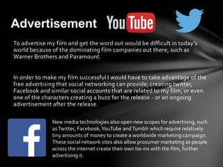To advertise my film and get the word out would be difficult in today’s
world because of the dominating film companies out there, such as
Warner Brothers and Paramount.
In order to make my film successful I would have to take advantage of the
free advertising that social networking can provide; creating twitter,
Facebook and similar social accounts that are related to my film, or even
one of the characters creating a buzz for the release - or an ongoing
advertisement after the release.
Advertisement
New media technologies also open new scopes for advertising, such
asTwitter, Facebook,YouTube andTumblr which require relatively
tiny amounts of money to create a worldwide marketing campaign.
These social network sites also allow prosumer marketing as people
across the internet create their own tie-ins with the film, further
advertising it.
 