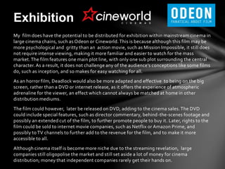 My film does have the potential to be distributed for exhibition within mainstream cinema in
large cinema chains, such as Odeon or Cineworld.This is because although this film may be
more psychological and gritty than an action movie, such as Mission Impossible, it still does
not require intense viewing, making it more familiar and easier to watch for the mass
market.The film features one main plot line, with only one sub plot surrounding the central
character. As a result, it does not challenge any of the audience’s conceptions like some films
do, such as inception, and so makes for easy watching for all.
As an horror film, Deadlock would also be more adapted and effective to being on the big
screen, rather than a DVD or internet release, as it offers the experience of atmospheric
adrenaline for the viewer, an effect which cannot always be matched at home in other
distribution mediums.
The film could however, later be released on DVD, adding to the cinema sales.The DVD
could include special features, such as director commentary, behind-the-scenes footage and
possibly an extended cut of the film, to further promote people to buy it. Later, rights to the
film could be sold to internet movie companies, such as Netflix or Amazon Prime, and
possibly to TV channels to further add to the revenue for the film, and to make it more
accessible to all.
Although cinema itself is become more niche due to the streaming revelation, large
companies still oligopolise the market and still set aside a lot of money for cinema
distribution; money that independent companies rarely get their hands on.
Exhibition
 