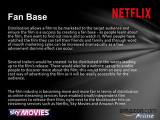 Distribution allows a film to be marketed to the target audience and
ensure the film is a success by creating a fan base - as people learn about
the film, then want to find out more and so watch it. When people have
watched the film they can tell their friends and family and through word
of mouth marketing sales can be increased dramatically as a free
advisement domino effect can occur.
Several trailers would be created to be distributed in the weeks leading
up to the film’s release. There would also be a website set up to enable
people to discover more about the film; this would form an easy and low
cost way of advertising the film as it will be easily accessible for the
audience.
The film industry is becoming more and more fair in terms of distribution
as online streaming services have enabled small/independent film
companies to release their films right next to the blockbuster hits on
streaming services such as Netflix, Sky Movies and Amazon Prime.
Fan Base
 