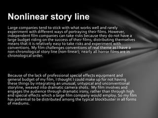 Large companies tend to stick with what works well and rarely
experiment with different ways of portraying their films. However,
independent film companies can take risks because they do not have a
large budget riding on the success of their films; distributing themselves
means that it is relatively easy to take risks and experiment with
conventions. My film challenges conventions of real theme as I have a
non-chronological story line (non-linear); nearly all horror films are in
chronological order.
Because of the lack of professional special effects equipment and
general budget of my film, I thought I could make up for not having
these things by integrating an unusual, untypical and unconventional
storyline, weaved into dramatic camera shots. My film involves and
engages the audience through dramatic irony, rather than through high
end special effects which a large film company would employ. So my film
has potential to be distributed among the typical blockbuster in all forms
of mediums.
Nonlinear story line
 