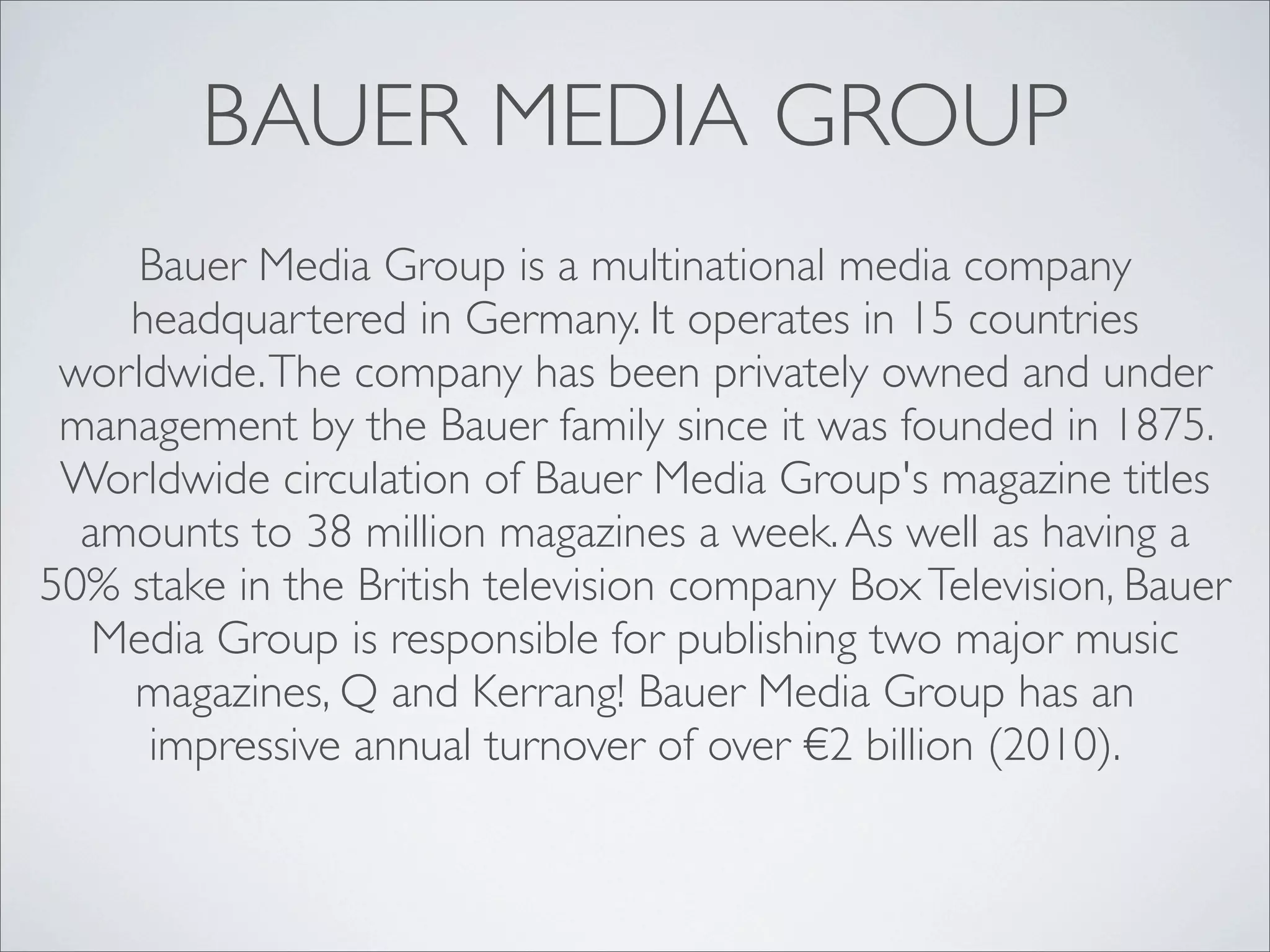 BAUER MEDIA GROUP
    Bauer Media Group is a multinational media company
    headquartered in Germany. It operates in 15 countries
 worldwide. The company has been privately owned and under
 management by the Bauer family since it was founded in 1875.
 Worldwide circulation of Bauer Media Group's magazine titles
  amounts to 38 million magazines a week. As well as having a
50% stake in the British television company Box Television, Bauer
   Media Group is responsible for publishing two major music
    magazines, Q and Kerrang! Bauer Media Group has an
     impressive annual turnover of over €2 billion (2010).
 