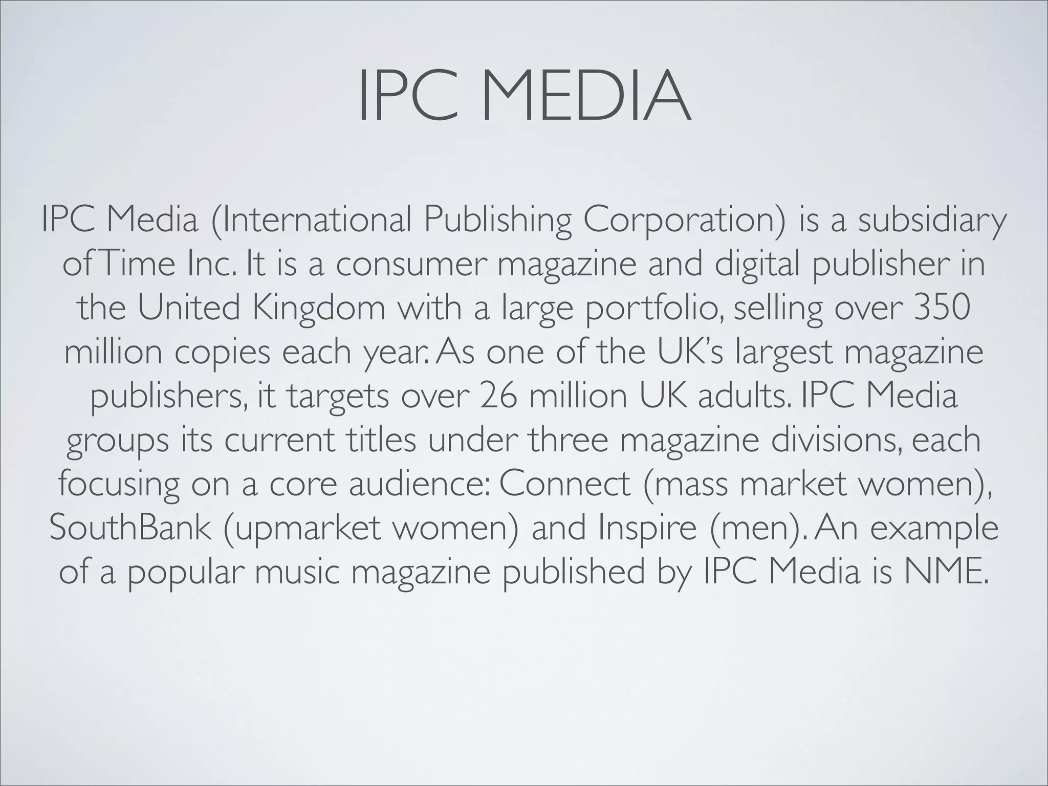 IPC MEDIA
IPC Media (International Publishing Corporation) is a subsidiary
  of Time Inc. It is a consumer magazine and digital publisher in
   the United Kingdom with a large portfolio, selling over 350
  million copies each year. As one of the UK’s largest magazine
    publishers, it targets over 26 million UK adults. IPC Media
  groups its current titles under three magazine divisions, each
 focusing on a core audience: Connect (mass market women),
 SouthBank (upmarket women) and Inspire (men). An example
  of a popular music magazine published by IPC Media is NME.
 