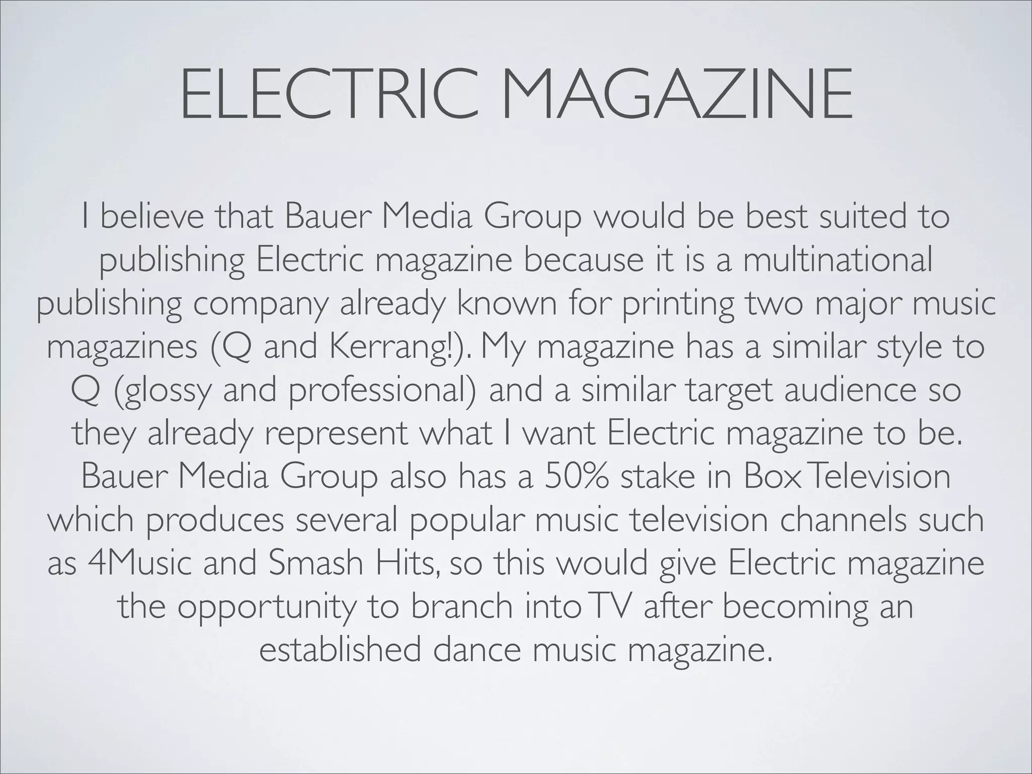 ELECTRIC MAGAZINE
    I believe that Bauer Media Group would be best suited to
      publishing Electric magazine because it is a multinational
publishing company already known for printing two major music
 magazines (Q and Kerrang!). My magazine has a similar style to
  Q (glossy and professional) and a similar target audience so
   they already represent what I want Electric magazine to be.
    Bauer Media Group also has a 50% stake in Box Television
 which produces several popular music television channels such
 as 4Music and Smash Hits, so this would give Electric magazine
       the opportunity to branch into TV after becoming an
                 established dance music magazine.
 