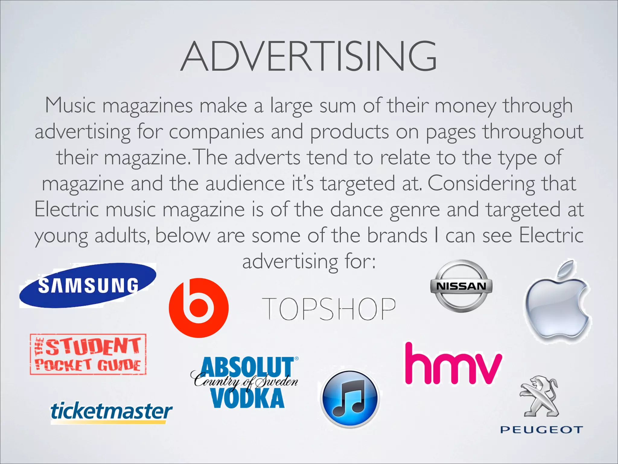 ADVERTISING
 Music magazines make a large sum of their money through
advertising for companies and products on pages throughout
   their magazine. The adverts tend to relate to the type of
 magazine and the audience it’s targeted at. Considering that
Electric music magazine is of the dance genre and targeted at
young adults, below are some of the brands I can see Electric
                        advertising for:
 