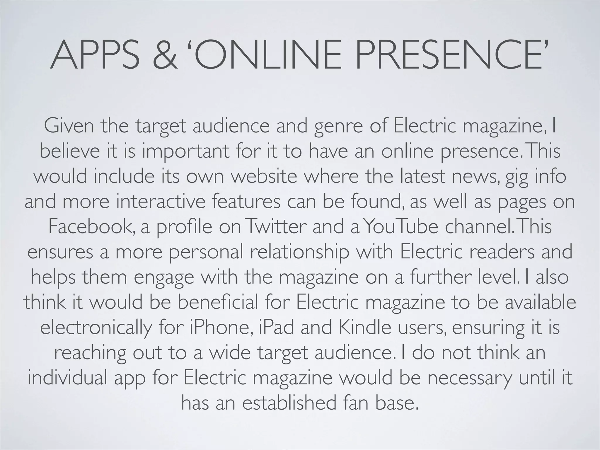 APPS & ‘ONLINE PRESENCE’
   Given the target audience and genre of Electric magazine, I
   believe it is important for it to have an online presence. This
  would include its own website where the latest news, gig info
and more interactive features can be found, as well as pages on
    Facebook, a proﬁle on Twitter and a YouTube channel. This
 ensures a more personal relationship with Electric readers and
  helps them engage with the magazine on a further level. I also
think it would be beneﬁcial for Electric magazine to be available
   electronically for iPhone, iPad and Kindle users, ensuring it is
     reaching out to a wide target audience. I do not think an
 individual app for Electric magazine would be necessary until it
                     has an established fan base.
 