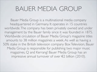 BAUER MEDIA GROUP
    Bauer Media Group is a multinational media company
    headquartered in Germany. It operates in 15 countries
 worldwide. The company has been privately owned and under
 management by the Bauer family since it was founded in 1875.
 Worldwide circulation of Bauer Media Group's magazine titles
  amounts to 38 million magazines a week. As well as having a
50% stake in the British television company Box Television, Bauer
   Media Group is responsible for publishing two major music
    magazines, Q and Kerrang! Bauer Media Group has an
     impressive annual turnover of over €2 billion (2010).
 