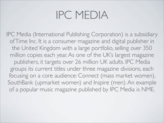 IPC MEDIA
IPC Media (International Publishing Corporation) is a subsidiary
  of Time Inc. It is a consumer magazine and digital publisher in
   the United Kingdom with a large portfolio, selling over 350
  million copies each year. As one of the UK’s largest magazine
    publishers, it targets over 26 million UK adults. IPC Media
  groups its current titles under three magazine divisions, each
 focusing on a core audience: Connect (mass market women),
 SouthBank (upmarket women) and Inspire (men). An example
  of a popular music magazine published by IPC Media is NME.
 