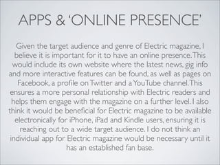 APPS & ‘ONLINE PRESENCE’
   Given the target audience and genre of Electric magazine, I
   believe it is important for it to have an online presence. This
  would include its own website where the latest news, gig info
and more interactive features can be found, as well as pages on
    Facebook, a proﬁle on Twitter and a YouTube channel. This
 ensures a more personal relationship with Electric readers and
  helps them engage with the magazine on a further level. I also
think it would be beneﬁcial for Electric magazine to be available
   electronically for iPhone, iPad and Kindle users, ensuring it is
     reaching out to a wide target audience. I do not think an
 individual app for Electric magazine would be necessary until it
                     has an established fan base.
 