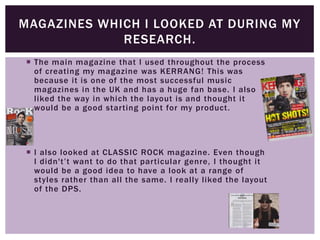  The main magazine that I used throughout the process
of creating my magazine was KERRANG! This was
because it is one of the most successful music
magazines in the UK and has a huge fan base. I also
liked the way in which the layout is and thought it
would be a good starting point for my product.
 I also looked at CLASSIC ROCK magazine. Even though
I didn't’t want to do that particular genre, I thought it
would be a good idea to have a look at a range of
styles rather than all the same. I really liked the layout
of the DPS.
MAGAZINES WHICH I LOOKED AT DURING MY
RESEARCH.
 
