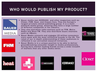  Bauer media own KERRANG and other magazines such as:
Closer, FHM, Heat, and Classic Cars. They are Europe’s
largest privately owned publishing group. It is a multi
platform media group, meaning they have a large number
of different companies in the industry.
 They also distribute radio stations such as TFM, Metro
Radio and Rock FM. They also distribute music channels
such as 4Music.
 Bauer Media connects and engages 19 million consumers
every week with the most influential brands in the UK. The
value of our in depth understanding of these audiences is
reflected in our unrivalled research initiatives.
 Bauer Media is in a unique position to be able to deliver
groundbreaking consumer insight to media professionals,
having more market leading brands across a wider breadth
of markets than any other media owner.
WHO WOULD PUBLISH MY PRODUCT?
 