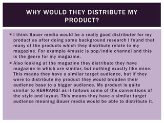  I think Bauer media would be a really good distributer for my
product as after doing some background research I found that
many of the products which they distribute relate to my
magazine. For example 4music is pop/indie channel and this
is the genre for my magazine.
 Also looking at the magazine they distribute they have
magazine in which are similar, but nothing exactly like mine.
This means they have a similar target audience, but if they
were to distribute my product they would broaden their
audience base to a bigger audience. My product is quite
similar to KERRANG! as it follows some of the conventions of
the style and layout. This means they have a similar target
audience meaning Bauer media would be able to distribute it.
WHY WOULD THEY DISTRIBUTE MY
PRODUCT?
 