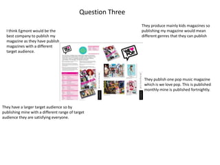 Question Three
                                                              They produce mainly kids magazines so
  I think Egmont would be the                                 publishing my magazine would mean
  best company to publish my                                  different genres that they can publish
  magazine as they have publish
  magazines with a different
  target audience.




                                                               They publish one pop music magazine
                                                               which is we love pop. This is published
                                                               monthly mine is published fortnightly.



They have a larger target audience so by
publishing mine with a different range of target
audience they are satisfying everyone.
 