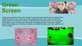 Green
Screen
During pre-production Emily and I thought it would be a good idea to have a 'performance
battle' to determine who would be the star image within our music video. We used the
green screen as it was easy to set up, in fact we didn't even have to set it up so we could
go straight in record and see who was better at acting/lip syncing. This was a valuable
piece of technology due to the fact it allowed us to determine who was more suitable to be
the star image.
 