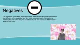 Negatives
The negatives to this were obviously that the green screen would be different and
look different to the wallpaper and fairy lights we would use in the real thing.
Meaning that our action may not have been true to how we would of behaved if it
were the real thing.
 