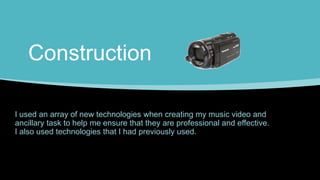 Construction
I used an array of new technologies when creating my music video and
ancillary task to help me ensure that they are professional and effective.
I also used technologies that I had previously used.
 
