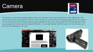 Camera
To record my work I used a standard digital camera, this when put with a tripod allowed me to film effortlessly. This
camera had the basic recording tools such as to zoom in and out, edit the picture by adjusting things such as the contrast
as well as take pictures The footage could be simply uploaded to the mac by removing the SD card and placing it in the
mac meaning that I could record and upload efficiently. I was already familiar with the camera as it was the same one I
had used when filming my AS work.
 