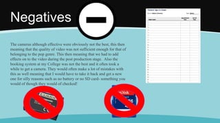 Negatives
The cameras although effective were obviously not the best, this then
meaning that the quality of video was not sufficient enough for that of
belonging to the pop genre. This then meaning that we had to add
effects on to the video during the post production stage. Also the
booking system at my College was not the best and it often took a
while to get a camera. They would often make a lot of mistakes with
this as well meaning that I would have to take it back and get a new
one for silly reasons such as no battery or no SD card- something you
would of though they would of checked!
 