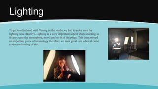 Lighting
To go hand in hand with filming in the studio we had to make sure the
lighting was effective. Lighting is a very important aspect when shooting as
it can create the atmosphere, mood and style of the piece. This then proved
an important piece of technology therefore we took great care when it came
to the positioning of this.
 