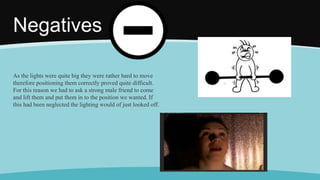 Negatives
As the lights were quite big they were rather hard to move
therefore positioning them correctly proved quite difficult.
For this reason we had to ask a strong male friend to come
and lift them and put them in to the position we wanted. If
this had been neglected the lighting would of just looked off.
 