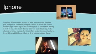 Iphone
I used my iPhone to take pictures of what we were doing for diary
post, this proved easier than using the camera as we did not have to
keep taking it off the tripod and switching it on to camera then putting
it back on etc.. This meant that our time was used effectively. It also
allowed us to take pictures for the ancillary tasks, this proved useful as
I was able to add different effects to fit in with our vintage theme.
 