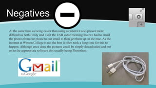 Negatives
At the same time as being easier than using a camera it also proved more
difficult as both Emily and I lost the USB cable meaning that we had to email
the photos from our phone to our email to then get them up on the mac. As the
internet at Weston College is not the best it often took a long time for this to
happen. Although once done the pictures could be simply downloaded and put
on to the appropriate software this usually being Photoshop.
 