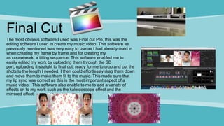 Final Cut
The most obvious software I used was Final cut Pro, this was the
editing software I used to create my music video. This software as
previously mentioned was very easy to use as I had already used in
when creating my frame by frame and for creating my
as coursework, a titling sequence. This software enabled me to
easily edited my work by uploading them through the SD
port, uploading it straight to final cut, ready for me to crop and cut the
shots to the length I needed. I then could effortlessly drag them down
and move them to make them fit to the music. This made sure that
my lip sync was correct as this is the most important aspect of a
music video. This software also enable to me to add a variety of
effects on to my work such as the kaleidoscope effect and the
mirrored effect.
 