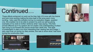 Continued…
These effects enhanced my work as the they help it fit more with the theme
and look more exciting making the slow beat of the song seem more
exciting. I also used this software during my evaluation stages, question
one, this enabled me to be able to present my work as well as giving
examples of my work to further reinforce what I was saying. This then
proved effective as if my speech did not create a full understanding of what I
was trying to put forward the picture would then clarify this. This style
of presentation is also a lot more interesting than viewing text and image. I
also used final cut during my diary entries, this was to show what I had done
during the construction task.
 